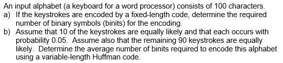 An input alphabet (a keyboard for a word processor) consists of 100 characters.
a) If the keystrokes are encoded by a fixed-length code, determine the required
number of binary symbols (binits) for the encoding.
b) Assume that 10 of the keystrokes are equally likely and that each occurs with
probability 0.05. Assume also that the remaining 90 keystrokes are equally
likely. Determine the average number of binits required to encode this alphabet
using a variable-length Huffman code.