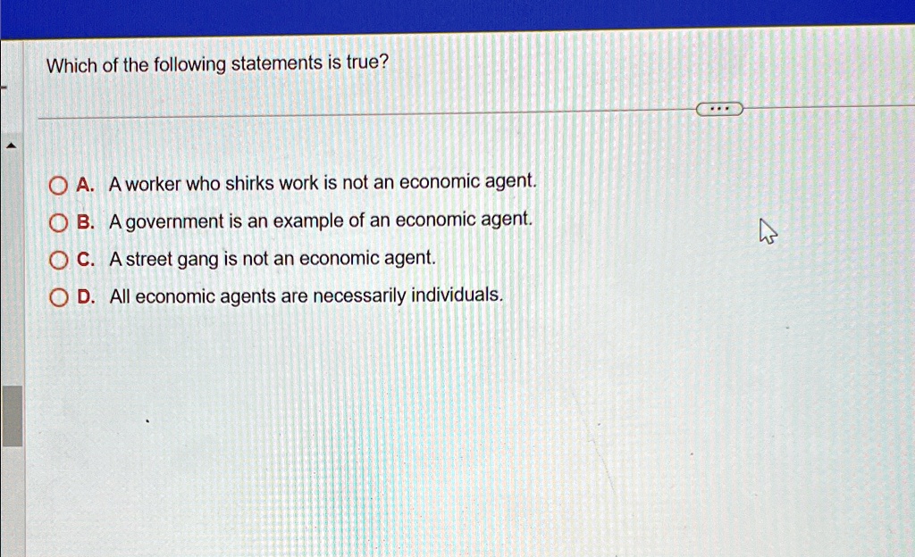 Which of the following statements is true?
A. A worker who shirks work is not an economic agent.
B. A government is an example of an economic agent.
C. A street gang is not an economic agent.
D. All economic agents are necessarily individuals.