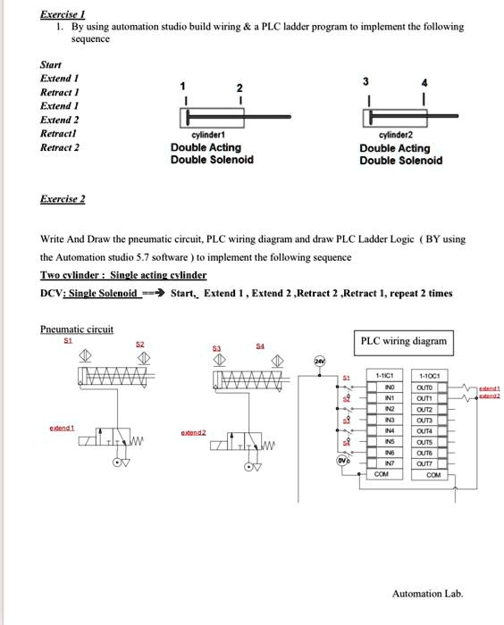 Exercise 1
1. By using automation studio build wiring     a PLC ladder program to implement the following
sequence
Start
Extend 1
Retract 1
Extend 1
Extend 2
Retract1
Retract 2
Exercise 2
Write And Draw the pneumatic circuit, PLC wiring diagram and draw PLC Ladder Logic (BY using
the Automation studio 5.7 software) to implement the following sequence
Two cylinder Single acting cylinder
DCV: Single Solenoid → Start, Extend 1, Extend 2, Retract 2, Retract 1, repeat 2 times
Pneumatic circuit
PLC wiring diagram
24V
Automation Lab.