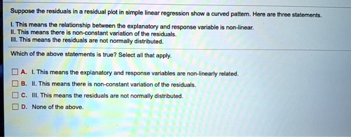 Suppose the residuals in a residual plot in simple linear regression show a curved pattern. Here are three statements.
I. This means the relationship between the explanatory and response variable is non-linear.
II. This means there is non-constant variation of the residuals.
III. This means the residuals are not normally distributed.
Which of the above statements is true? Select all that apply.
A. I. This means the explanatory and response variables are non-linearly related.
B. II. This means there is non-constant variation of the residuals.
C. III. This means the residuals are not normally distributed.
D. None of the above.