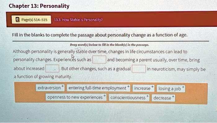 Chapter 13: Personality
Page(s) 514-515 13.3. How Stable is Personality?
Fill in the blanks to complete the passage about personality change as a function of age.
Drag word(s) below to fill in the blank(s) in the passage.
Although personality is generally stable over time, changes in life circumstances can lead to
personality changes. Experiences such as  and becoming a parent usually, over time, bring
about increased . But other changes, such as a gradual  in neuroticism, may simply be
a function of growing maturity.
extraversion entering full-time employment increase
openness to new experiences conscientiousness losing a job
decrease
