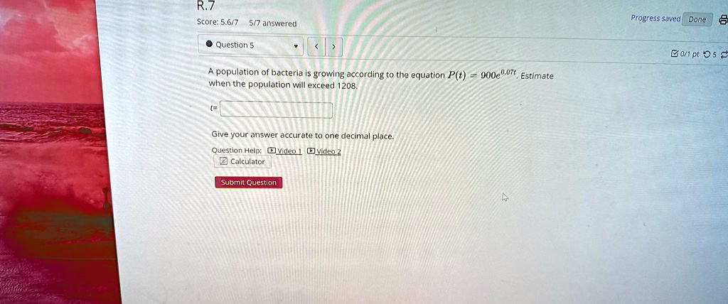 R.7
Score: 5.6/7 5/7 answered
• Question 5
A population of bacteria is growing according to the equation P(t) = 900e^0.07t, Estimate
when the population will exceed 1208.
t=
Give your answer accurate to one decimal place.
Question Help: Video 1 Video 2
Calculator
Submit Question
Progress saved Done 0/1 pt 5