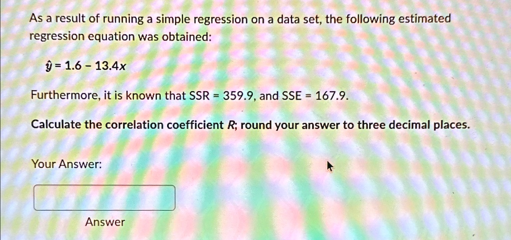 As a result of running a simple regression on a data set, the following estimated regression equation was obtained:
ŷ = 1.6 - 13.4x
Furthermore, it is known that SSR = 359.9, and SSE = 167.9.
Calculate the correlation coefficient R; round your answer to three decimal places.
Your Answer:
Answer