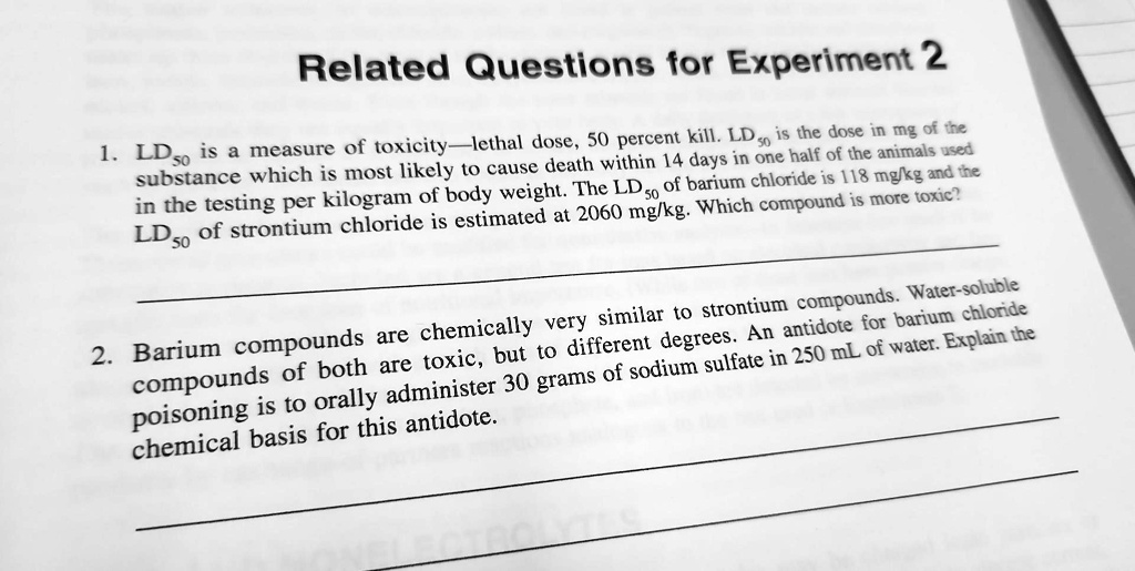 1. LD50 is a measure of toxicity—lethal dose, 50 percent kill. LD50 is the dose in mg of the substance which is most likely to cause death within 14 days in one half of the animals used in the testing per kilogram of body weight. The LD50 of barium chloride is 118 mg/kg and the LD50 of strontium chloride is estimated at 2060 mg/kg. Which compound is more toxic?
2. Barium compounds are chemically very similar to strontium compounds. Water-soluble compounds of both are toxic, but to different degrees. An antidote for barium chloride poisoning is to orally administer 30 grams of sodium sulfate in 250 mL of water. Explain the chemical basis for this antidote.
