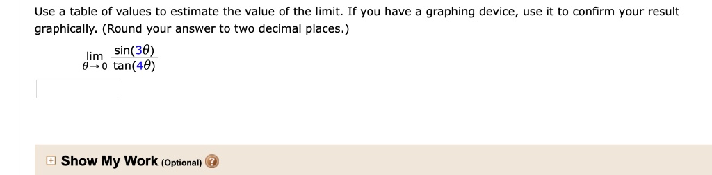 Use a table of values to estimate the value of the limit. If you have a graphing device, use it to confirm your result graphically. (Round your answer to two decimal places.)
lim??0 sin(3?)/tan(4?)