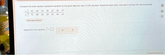 Compute the least-squares regression equation for the given data set. Use a TI-84 calculator. Round the slope and y-intercept to at least four decimal places.
42 36 14 18 23 36 17
71 66 24 28 41 64 31
Send data to Excel
Regression line equation: ŷ = x +