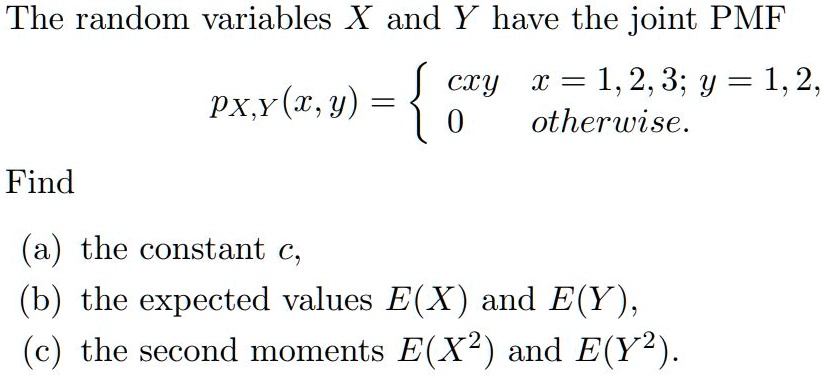 The random variables X and Y have the joint PMF
pX,Y(x,y) = 
cxy, x = 1, 2, 3; y = 1, 2,
0 otherwise.
Find
(a) the constant c,
(b) the expected values E(X) and E(Y),
(c) the second moments E(X^2) and E(Y^2).