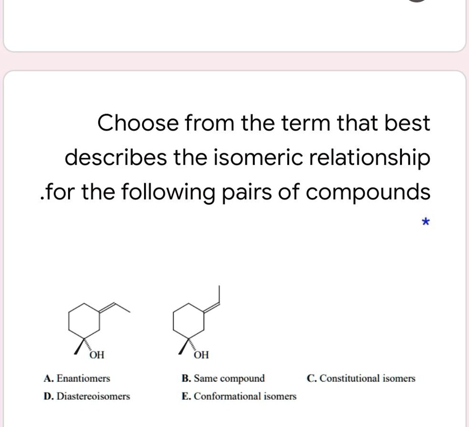 Choose from the term that best describes the isomeric relationship for the following pairs of compounds

OH OH
A. Enantiomers
B. Same compound
C. Constitutional isomers
D. Diastereoisomers
E. Conformational isomers
