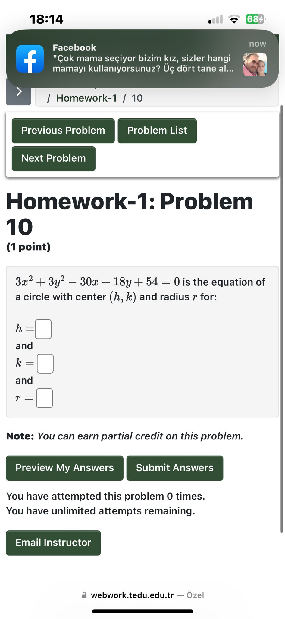 Homework-1: Problem 10
(1 point)
3x^2 + 3y^2 - 30x - 18y + 54 = 0 is the equation of a circle with center (h, k) and radius r for:
h = 
and
k = 
and
r = 
Note: You can earn partial credit on this problem.
