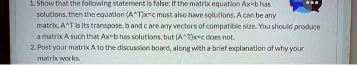 1. Show that the following statement is false: if the matrix equation Ax=b has solutions, then the equation (A^T)x=c must also have solutions. A can be any matrix, A^T is its transpose, b and c are any vectors of compatible size. You should produce a matrix A such that Ax=b has solutions, but (A^T)x=c does not. 2. Post your matrix A to the discussion board, along with a brief explanation of why your matrix works.