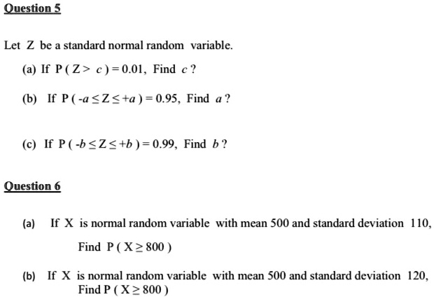 Question 5
Let Z be a standard normal random variable.
(a) If P ( Z > c ) = 0.01, Find c ?
(b) If P ( -a ? Z ? +a ) = 0.95, Find a ?
(c) If P ( -b ? Z ? +b ) = 0.99, Find b ?

Question 6
(a) If X is normal random variable with mean 500 and standard deviation 110,
Find P ( X ? 800 )
(b) If X is normal random variable with mean 500 and standard deviation 120,
Find P ( X ? 800 )