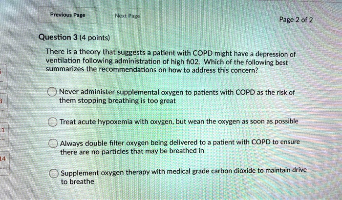 Question 3 (4 points)
There is a theory that suggests a patient with COPD might have a depression of ventilation following administration of high fi02. Which of the following best summarizes the recommendations on how to address this concern?

Never administer supplemental oxygen to patients with COPD as the risk of them stopping breathing is too great

Treat acute hypoxemia with oxygen, but wean the oxygen as soon as possible

Always double filter oxygen being delivered to a patient with COPD to ensure there are no particles that may be breathed in

Supplement oxygen therapy with medical grade carbon dioxide to maintain drive to breathe