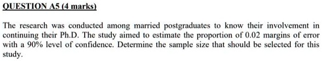 QUESTION A5 (4 marks)
The research was conducted among married postgraduates to know their involvement in
continuing their Ph.D. The study aimed to estimate the proportion of 0.02 margins of error
with a 90% level of confidence. Determine the sample size that should be selected for this
study.