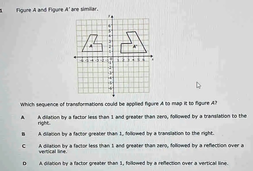 Figure A and Figure A' are similar.

Which sequence of transformations could be applied figure A to map it to figure A'?

A A dilation by a factor less than 1 and greater than zero, followed by a translation to the right.
B A dilation by a factor greater than 1, followed by a translation to the right.
C A dilation by a factor less than 1 and greater than zero, followed by a reflection over a vertical line.
D A dilation by a factor greater than 1, followed by a reflection over a vertical line.