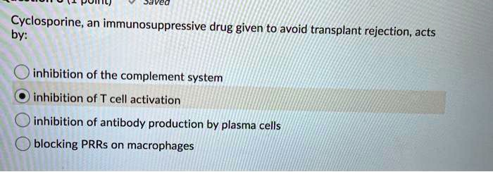 Cyclosporine, an immunosuppressive drug given to avoid transplant rejection, acts by: inhibition of the complement system inhibition of T cell activation inhibition of antibody production by plasma cells blocking PRRs on macrophages