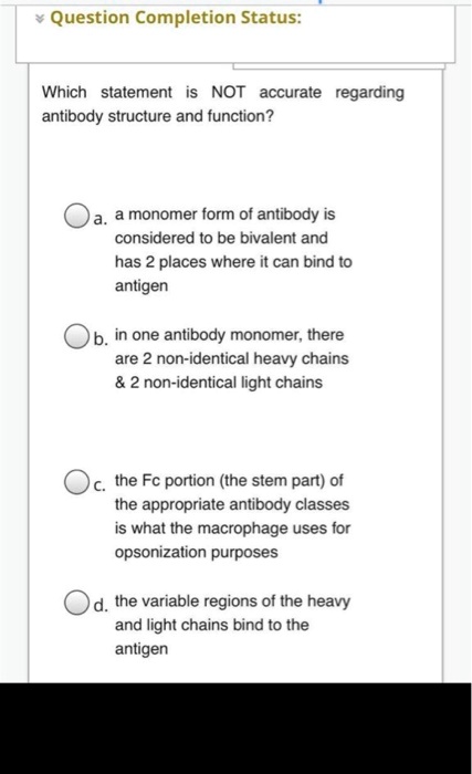 Which statement is NOT accurate regarding antibody structure and function?
a. a monomer form of antibody is considered to be bivalent and has 2 places where it can bind to antigen
b. in one antibody monomer, there are 2 non-identical heavy chains     2 non-identical light chains
c. the Fc portion (the stem part) of the appropriate antibody classes is what the macrophage uses for opsonization purposes
d. the variable regions of the heavy and light chains bind to the antigen