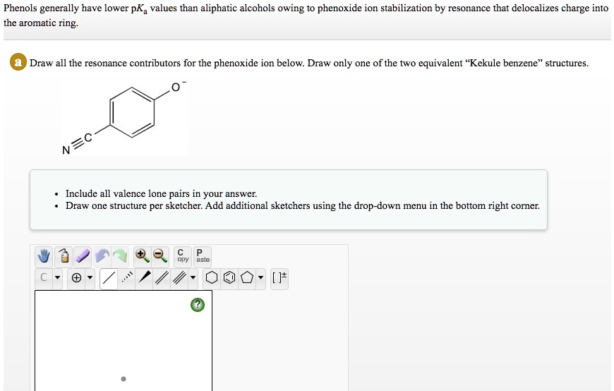 Phenols generally have lower pKa values than aliphatic alcohols owing to phenoxide ion stabilization by resonance that delocalizes charge into the aromatic ring.
Draw all the resonance contributors for the phenoxide ion below. Draw only one of the two equivalent "Kekule benzene" structures.
Include all valence lone pairs in your answer.
Draw one structure per sketcher. Add additional sketchers using the drop-down menu in the bottom right corner.