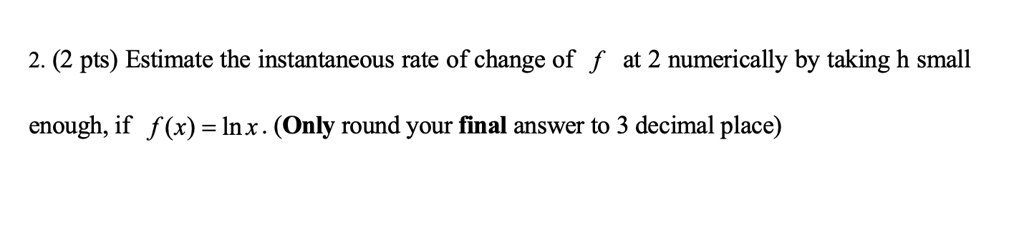 2. (2 pts) Estimate the instantaneous rate of change of f at 2 numerically by taking h small

enough, if f (x) = ln x . (Only round your final answer to 3 decimal place)