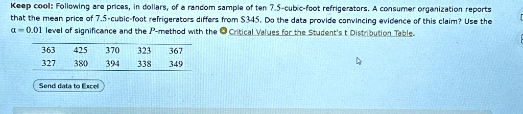 Keep cool: Following are prices, in dollars, of a random sample of ten 7.5-cubic-foot refrigerators. A consumer organization reports that the mean price of 7.5-cubic-foot refrigerators differs from 345. Do the data provide convincing evidence of this claim? Use theα= 0.01level of significance and theP-method with the Critical Values for the Student's t Distribution Table.
363 425 370 323 367
327 380 394 338 349
Send data to Excel
