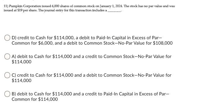 11) Pumpkin Corporation issued 6,000 shares of common stock on January 1, 2024. The stock has no par value and was
issued at 19 per share. The journal entry for this transaction includes a
D) credit to Cash for114,000, a debit to Paid-In Capital in Excess of Par-
Common for 6,000, and a debit to Common Stock-No-Par Value for108,000
A) debit to Cash for 114,000 and a credit to Common Stock-No-Par Value for114,000
C) credit to Cash for 114,000 and a debit to Common Stock-No-Par Value for114,000
B) debit to Cash for 114,000 and a credit to Paid-In Capital in Excess of Par-
Common for114,000