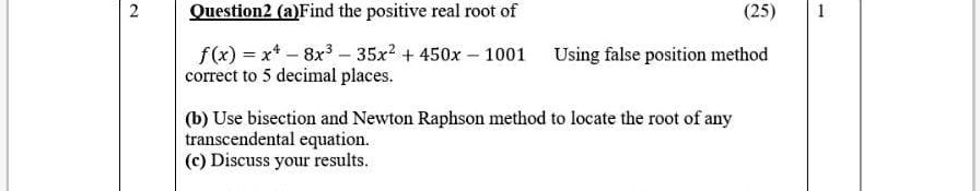 Question 2 (a) Find the positive real root of
f(x) = x^4 - 8x^3 - 35x^2 + 450x - 1001 Using false position method correct to 5 decimal places.
(b) Use bisection and Newton Raphson method to locate the root of any transcendental equation.
(c) Discuss your results.