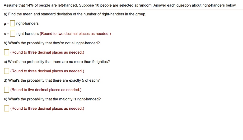 Assume that 14% of people are left-handed. Suppose 10 people are selected at random. Answer each question about right-handers below.
a) Find the mean and standard deviation of the number of right-handers in the group.
? = right-handers
? = right-handers (Round to two decimal places as needed.)
b) What's the probability that they're not all right-handed?
(Round to three decimal places as needed.)
c) What's the probability that there are no more than 9 righties?
(Round to three decimal places as needed.)
d) What's the probability that there are exactly 5 of each?
(Round to five decimal places as needed.)
e) What's the probability that the majority is right-handed?
(Round to three decimal places as needed.)
