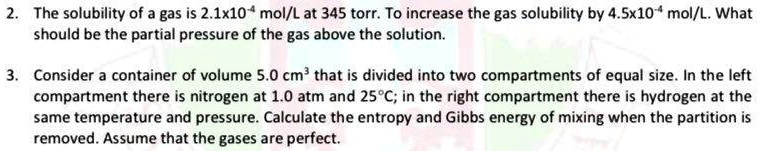 2. The solubility of a gas is 2.1x10-4 mol/L at 345 torr. To increase the gas solubility by 4.5x10-4 mol/L. What should be the partial pressure of the gas above the solution. 3. Consider a container of volume 5.0 cm3 that is divided into two compartments of equal size. In the left compartment there is nitrogen at 1.0 atm and 25°C; in the right compartment there is hydrogen at the same temperature and pressure. Calculate the entropy and Gibbs energy of mixing when the partition is removed. Assume that the gases are perfect.