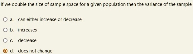 If we double the size of sample space for a given population then the variance of the sample
a. can either increase or decrease
b. increases
c. decrease
d. does not change