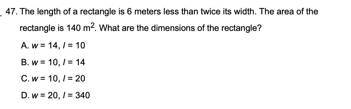47. The length of a rectangle is 6 meters less than twice its width. The area of the rectangle is 140 m^2. What are the dimensions of the rectangle?

A. w = 14, l = 10
B. w = 10, l = 14
C. w = 10, l = 20
D. w = 20, l = 340