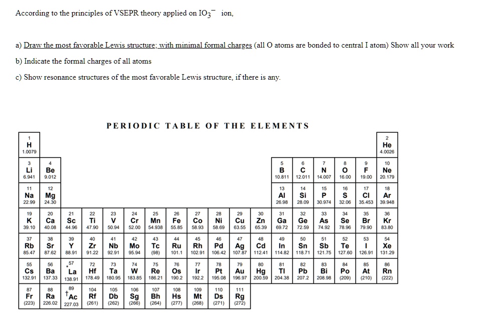 According to the principles of VSEPR theory applied on IO3? ion,

a) Draw the most favorable Lewis structure; with minimal formal charges (all O atoms are bonded to central I atom) Show all your work
b) Indicate the formal charges of all atoms
c) Show resonance structures of the most favorable Lewis structure, if there is any.

PERIODIC TABLE OF THE ELEMENTS