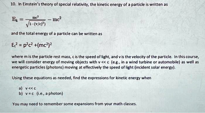 10. In Einstein's theory of special relativity, the kinetic energy of a particle is written as
Ek = (mc^2)/(√(1-(v/c)^2)) - mc^2
and the total energy of a particle can be written as
Et^2 = p^2c^2 + (mc^2)^2
where m is the particle rest mass, c is the speed of light, and v is the velocity of the particle. In this course,
we will consider energy of moving objects with v << c (e.g., in a wind turbine or automobile) as well as
energetic particles (photons) moving at effectively the speed of light (incident solar energy).
Using these equations as needed, find the expressions for kinetic energy when
a) v << c
b) v = c (i.e., a photon)
You may need to remember some expansions from your math classes.