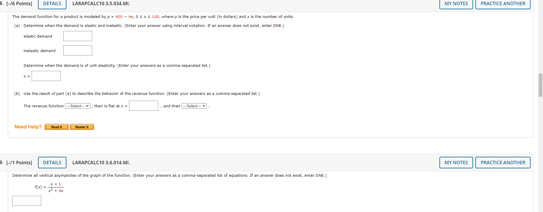 8. [-/6 Points] DETAILS LARAPCALC10 3.5.034.MI. MY NOTES PRACTICE ANOTHER The demand function for a product is modeled by p = 400 - 4x, 0 <= x <= 100, where p is the price per unit (in dollars) and x is the number of units. (a) Determine when the demand is elastic and inelastic. (Enter your answer using interval notation. If an answer does not exist, enter DNE.) elastic demand inelastic demand Determine when the demand is of unit elasticity. (Enter your answers as a comma-separated list.) x = (b) Use the result of part (a) to describe the behavior of the revenue function. (Enter your answers as a comma-separated list.) The revenue function –Select– , then is flat at x = , and then –Select– . Need Help? Read It Master It 9. [-/1 Points] DETAILS LARAPCALC10 3.6.014.MI. MY NOTES PRACTICE ANOTHER Determine all vertical asymptotes of the graph of the function. (Enter your answers as a comma-separated list of equations. If an answer does not exist, enter DNE.) f(x) = (x + 1) / (x^2 + 4x)