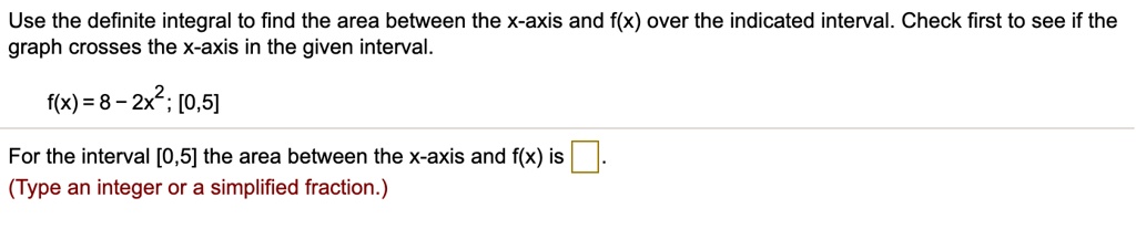 Use the definite integral to find the area between the x-axis and f(x) over the indicated interval. Check first to see if the graph crosses the x-axis in the given interval.

f(x) = 8 - 2x^2; [0,5]

For the interval [0,5] the area between the x-axis and f(x) is .
(Type an integer or a simplified fraction.)