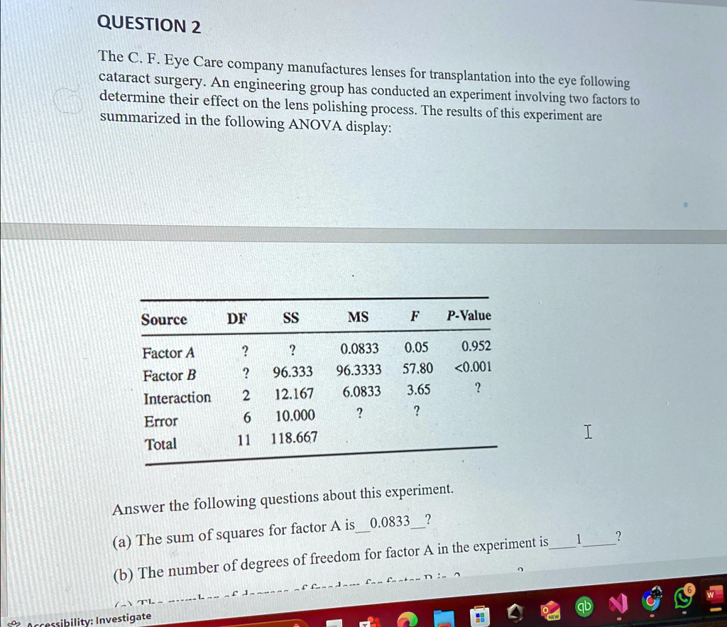 QUESTION 2
The C. F. Eye Care company manufactures lenses for transplantation into the eye following
cataract surgery. An engineering group has conducted an experiment involving two factors to
determine their effect on the lens polishing process. The results of this experiment are
summarized in the following ANOVA display:
Source	DF	SS	MS	F	P-Value
Factor A	?	?	0.0833	0.05	0.952
Factor B	?	96.333	96.3333	57.80	<0.001
Interaction	2	12.167	6.0833	3.65	?
Error	6	10.000	?	?	?
Total	11	118.667
Answer the following questions about this experiment.
(a) The sum of squares for factor A is 0.0833 ?
(b) The number of degrees of freedom for factor A in the experiment is 1 ?
