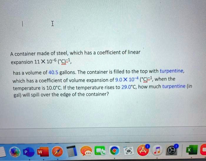 A container made of steel, which has a coefficient of linear
expansion 11 X 10^-6 (°C)^-1,
has a volume of 40.5 gallons. The container is filled to the top with turpentine,
which has a coefficient of volume expansion of 9.0 X 10^-4 (°C)^-1, when the
temperature is 10.0°C. If the temperature rises to 29.0°C, how much turpentine (in
gal) will spill over the edge of the container?