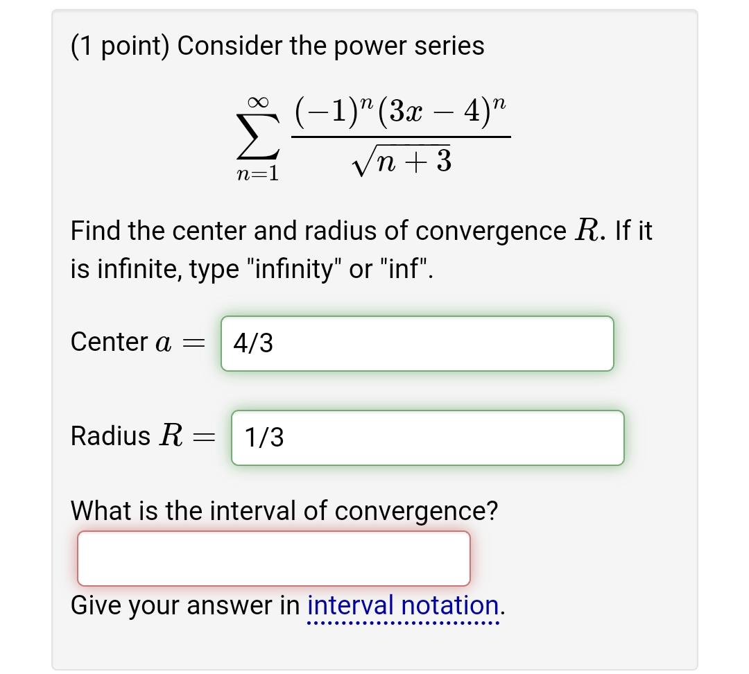 Consider the power series
[
sumn=1^infty frac(-1)^n(3 x-4)^nsqrtn+3
]
Find the center and radius of convergence ( R ). If it is infinite, type "infinity" or "inf".
Center ( a= )
( 4 / 3 )
Radius ( R= )
( 1 / 3 )
What is the interval of convergence?
Give your answer in interval notation.