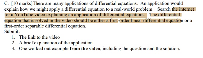 C. [10 marks] There are many applications of differential equations. An application would explain how we might apply a differential equation to a real-world problem. Search the internet for a YouTube video explaining an application of differential equations. The differential equation that is solved in the video should be either a first-order linear differential equation or a first-order separable differential equation.
Submit:
1. The link to the video
2. A brief explanation of the application
3. One worked out example from the video, including the question and the solution.
