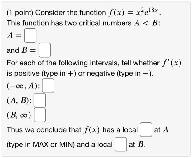 Consider the function f(x) = x^2e^18x.
This function has two critical numbers A < B:
A =
and B =
For each of the following intervals, tell whether f'(x) is positive (type in +) or negative (type in -).
(-?, A):
(A, B):
(B, ?):
Thus we conclude that f(x) has a local at A (type in MAX or MIN) and a local at B.
