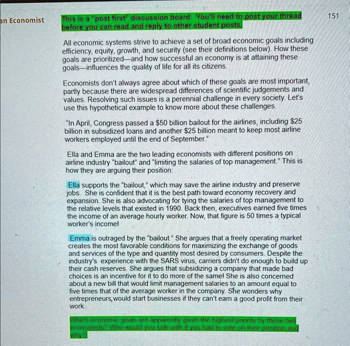 All economic systems strive to achieve a set of broad economic goals including efficiency, equity, growth, and security (see their definitions below). How these goals are prioritized—and how successful an economy is at attaining these goals—influences the quality of life for all its citizens.

Economists don't always agree about which of these goals are most important, partly because there are widespread differences of scientific judgements and values. Resolving such issues is a perennial challenge in every society. Let's use this hypothetical example to know more about these challenges.

"In April, Congress passed a 50 billion bailout for the airlines, including25 billion in subsidized loans and another 25 billion meant to keep most airline workers employed until the end of September."

Ella and Emma are the two leading economists with different positions on airline industry "bailout" and "limiting the salaries of top management." This is how they are arguing their position:

Ella supports the "bailout," which may save the airline industry and preserve jobs. She is confident that it is the best path toward economy recovery and expansion. She is also advocating for tying the salaries of top management to the relative levels that existed in 1990. Back then, executives earned five times the income of an average hourly worker. Now, that figure is 50 times a typical worker's income!

Emma is outraged by the "bailout." She argues that a freely operating market creates the most favorable conditions for maximizing the exchange of goods and services of the type and quantity most desired by consumers. Despite the industry's experience with the SARS virus, carriers didn't do enough to build up their cash reserves. She argues that subsidizing a company that made bad choices is an incentive for it to do more of the same! She is also concerned about a new bill that would limit management salaries to an amount equal to five times that of the average worker in the company. She wonders why entrepreneurs, would start businesses if they can't earn a good profit from their work.