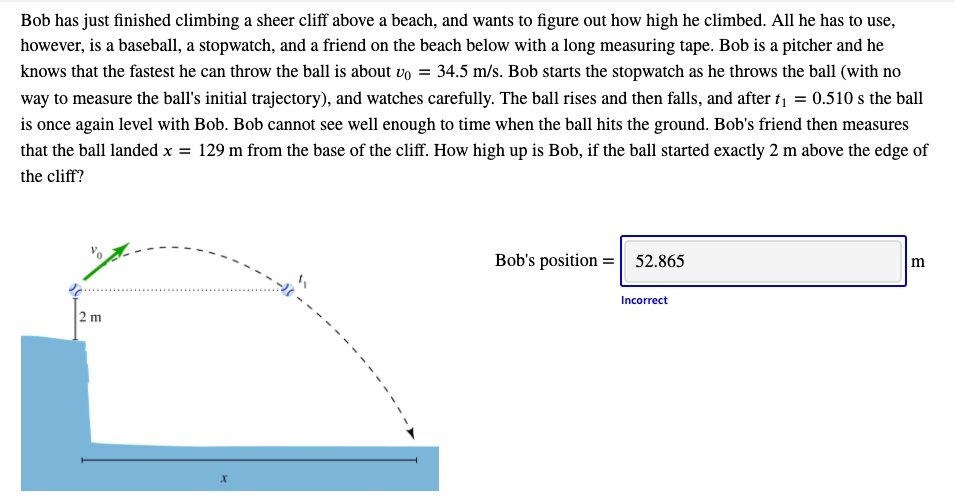 Bob has just finished climbing a sheer cliff above a beach, and wants to figure out how high he climbed. All he has to use, however, is a baseball, a stopwatch, and a friend on the beach below with a long measuring tape. Bob is a pitcher and he knows that the fastest he can throw the ball is about v0 = 34.5 m/s. Bob starts the stopwatch as he throws the ball (with no way to measure the ball's initial trajectory), and watches carefully. The ball rises and then falls, and after t1 = 0.510 s the ball is once again level with Bob. Bob cannot see well enough to time when the ball hits the ground. Bob's friend then measures that the ball landed x = 129 m from the base of the cliff. How high up is Bob, if the ball started exactly 2 m above the edge of the cliff?