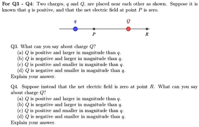 For Q3 - Q4: Two charges, q and Q, are placed near each other as shown. Suppose it is
known that q is positive, and that the net electric field at point P is zero.
q
P
R
Q3. What can you say about charge Q?
(a) Q is positive and larger in magnitude than q.
(b) Q is negative and larger in magnitude than q.
(c) Q is positive and smaller in magnitude than q.
(d) Q is negative and smaller in magnitude than q.
Explain your answer.
Q4. Suppose instead that the net electric field is zero at point R. What can you say
about charge Q?
(a) Q is positive and larger in magnitude than q.
(b) Q is negative and larger in magnitude than q.
(c) Q is positive and smaller in magnitude than q.
(d) Q is negative and smaller in magnitude than q.
Explain your answer.