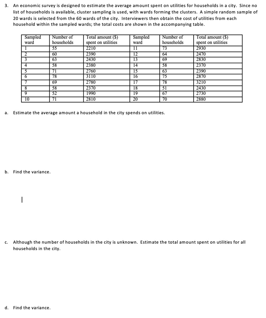 3. An economic survey is designed to estimate the average amount spent on utilities for households in a city. Since no list of households is available, cluster sampling is used, with wards forming the clusters. A simple random sample of 20 wards is selected from the 60 wards of the city. Interviewers then obtain the cost of utilities from each household within the sampled wards; the total costs are shown in the accompanying table.

Sampled ward | Number of households | Total amount () spent on utilities | Sampled ward | Number of households | Total amount () spent on utilities
1 | 55 | 2210 | 11 | 73 | 2930
2 | 60 | 2390 | 12 | 64 | 2470
3 | 63 | 2430 | 13 | 69 | 2830
4 | 58 | 2380 | 14 | 58 | 2370
5 | 71 | 2760 | 15 | 63 | 2390
6 | 78 | 3110 | 16 | 75 | 2870
7 | 69 | 2780 | 17 | 78 | 3210
8 | 58 | 2370 | 18 | 51 | 2430
9 | 52 | 1990 | 19 | 67 | 2730
10 | 71 | 2810 | 20 | 70 | 2880

a. Estimate the average amount a household in the city spends on utilities.
b. Find the variance.
c. Although the number of households in the city is unknown. Estimate the total amount spent on utilities for all households in the city.
d. Find the variance.