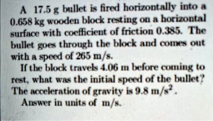 A 17.5 g bullet is fired horizontally into a 0.658 kg wooden block resting on a horizontal surface with coefficient of friction 0.385. The bullet goes through the block and comes out with a speed of 265 m/s. If the block travels 4.06 m before coming to rest, what was the initial speed of the bullet? The acceleration of gravity is 9.8 m/s². Answer in units of m/s.