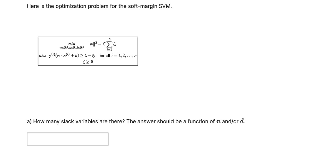 Here is the optimization problem for the soft-margin SVM.

min w??^d, b??, ???^n ||w||^2 + C ?i=1^n ?i
s.t.: y^(i)(w · x^(i) + b) ? 1 - ?i for all i = 1, 2, ..., n
? ? 0

a) How many slack variables are there? The answer should be a function of n and/or d.