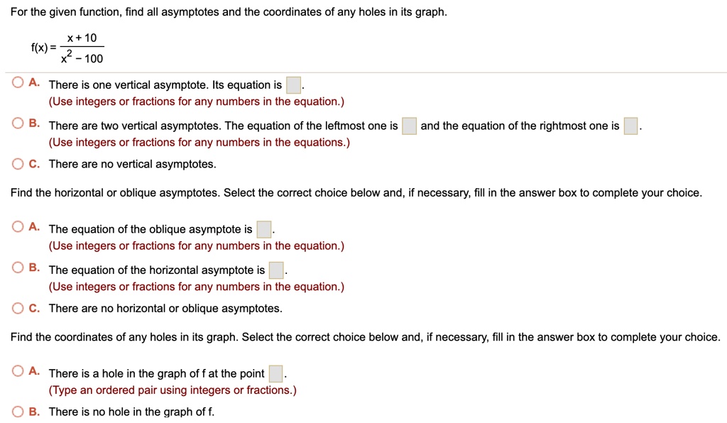 For the given function, find all asymptotes and the coordinates of any holes in its graph.

f(x) = racx + 10x^2 - 100

A. There is one vertical asymptote. Its equation is .
(Use integers or fractions for any numbers in the equation.)
B. There are two vertical asymptotes. The equation of the leftmost one is  and the equation of the rightmost one is .
(Use integers or fractions for any numbers in the equations.)
C. There are no vertical asymptotes.

Find the horizontal or oblique asymptotes. Select the correct choice below and, if necessary, fill in the answer box to complete your choice.

A. The equation of the oblique asymptote is .
(Use integers or fractions for any numbers in the equation.)
B. The equation of the horizontal asymptote is .
(Use integers or fractions for any numbers in the equation.)
C. There are no horizontal or oblique asymptotes.

Find the coordinates of any holes in its graph. Select the correct choice below and, if necessary, fill in the answer box to complete your choice.

A. There is a hole in the graph of f at the point .
(Type an ordered pair using integers or fractions.)
B. There is no hole in the graph of f.