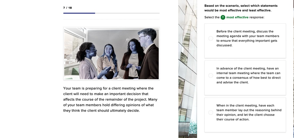 Based on the scenario, select which statements
would be most effective and least effective.
Select the most effective response:

Before the client meeting, discuss the
meeting agenda with your team members
to ensure that everything important gets
discussed.

In advance of the client meeting, have an
internal team meeting where the team can
come to a consensus of how best to direct
and advise the client.

When in the client meeting, have each
team member lay out the reasoning behind
their opinion, and let the client choose
their course of action.

Your team is preparing for a client meeting where the
client will need to make an important decision that
affects the course of the remainder of the project. Many
of your team members hold differing opinions of what
they think the client should ultimately decide.