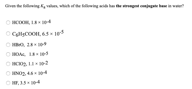 Solved:given The Following Ka Values, Which Of The Following Acids Has The Strongest  Conjugate Base In Water? Hcooh, 1.8 X 10-4 C6Hscooh, 6.5 X 10-5 Hbro, 2.8  10-9 Hoac, 1.8 10-5 Hcioz; L.l X 10-2 Hno2, 4.6 X 10-4 Hf 3.5 10-4 Solved:given The Following Ka Values, Which Of The Following Acids Has The Strongest  Conjugate Base In Water? Hcooh, 1.8 X 10-4 C6Hscooh, 6.5 X 10-5 Hbro, 2.8  10-9 Hoac, 1.8 10-5 Hcioz; L.l X 10-2 Hno2, 4.6 X 10-4 Hf 3.5 10-4
