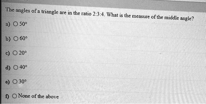 The angles of a triangle are in the ratio 2:3:4. What is the measure of the middle angle?
a) 50°
b) 60°
c) 20°
d) 40°
e) 30°
f) None of the above