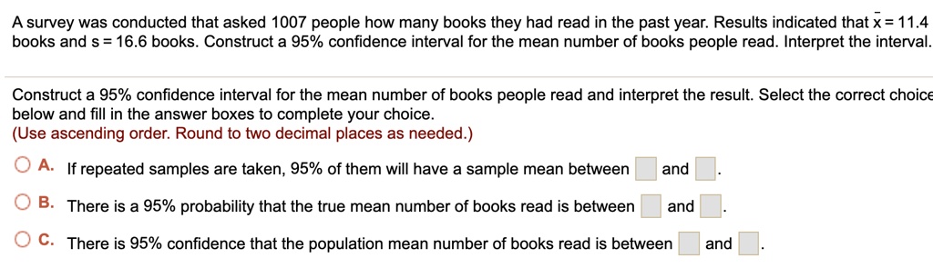 A survey was conducted that asked 1007 people how many books they had read in the past year. Results indicated that x? = 11.4 books and s = 16.6 books. Construct a 95% confidence interval for the mean number of books people read. Interpret the interval.
Construct a 95% confidence interval for the mean number of books people read and interpret the result. Select the correct choice below and fill in the answer boxes to complete your choice.
(Use ascending order. Round to two decimal places as needed.)
A. If repeated samples are taken, 95% of them will have a sample mean between  and .
B. There is a 95% probability that the true mean number of books read is between  and .
C. There is 95% confidence that the population mean number of books read is between  and .