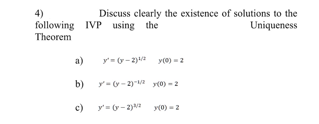 4)
Discuss clearly the existence of solutions to the
following IVP using the Uniqueness
Theorem
a) y' = (y - 2)^1/2  y(0) = 2
b) y' = (y - 2)^-1/2 y(0) = 2
c) y' = (y - 2)^3/2  y(0) = 2